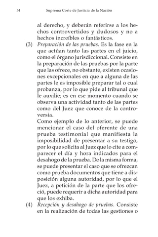54            Suprema Corte de Justicia de la Nación



         al derecho, y deberán referirse a los he-
         chos controvertidos y dudosos y no a
         hechos increíbles o fantásticos.
     (3) Preparación de las pruebas. Es la fase en la
         que actúan tanto las partes en el juicio,
         como el órgano jurisdiccional. Consiste en
         la preparación de las pruebas por la parte
         que las ofrece, no obstante, existen ocasio-
         nes excepcionales en que a alguna de las
         partes le es imposible preparar tal o cual
         probanza, por lo que pide al tribunal que
         le auxilie; es en ese momento cuando se
         observa una actividad tanto de las partes
         como del Juez que conoce de la contro-
         versia.
         Como ejemplo de lo anterior, se puede
         mencionar el caso del oferente de una
         prueba testimonial que manifiesta la
         imposibilidad de presentar a su testigo,
         por lo que solicita al Juez que lo cite a com-
         parecer el día y hora indicados para el
         desahogo de la prueba. De la misma forma,
         se puede presentar el caso que se ofrezcan
         como prueba documentos que tiene a dis-
         posición alguna autoridad, por lo que el
         Juez, a petición de la parte que los ofre-
         ció, puede requerir a dicha autoridad para
         que los exhiba.
     (4) Recepción y desahogo de pruebas. Consiste
         en la realización de todas las gestiones o
 