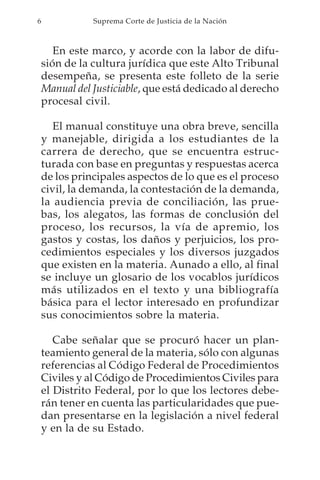 6              Suprema Corte de Justicia de la Nación



       En este marco, y acorde con la labor de difu-
    sión de la cultura jurídica que este Alto Tribunal
    desempeña, se presenta este folleto de la serie
    Manual del Justiciable, que está dedicado al derecho
    procesal civil.

       El manual constituye una obra breve, sencilla
    y manejable, dirigida a los estudiantes de la
    carrera de derecho, que se encuentra estruc-
    turada con base en preguntas y respuestas acerca
    de los principales aspectos de lo que es el proceso
    civil, la demanda, la contestación de la demanda,
    la audiencia previa de conciliación, las prue-
    bas, los alegatos, las formas de conclusión del
    proceso, los recursos, la vía de apremio, los
    gastos y costas, los daños y perjuicios, los pro-
    cedimientos especiales y los diversos juzgados
    que existen en la materia. Aunado a ello, al final
    se incluye un glosario de los vocablos jurídicos
    más utilizados en el texto y una bibliografía
    básica para el lector interesado en profundizar
    sus conocimientos sobre la materia.

       Cabe señalar que se procuró hacer un plan-
    teamiento general de la materia, sólo con algunas
    referencias al Código Federal de Procedimientos
    Civiles y al Código de Procedimientos Civiles para
    el Distrito Federal, por lo que los lectores debe-
    rán tener en cuenta las particularidades que pue-
    dan presentarse en la legislación a nivel federal
    y en la de su Estado.
 