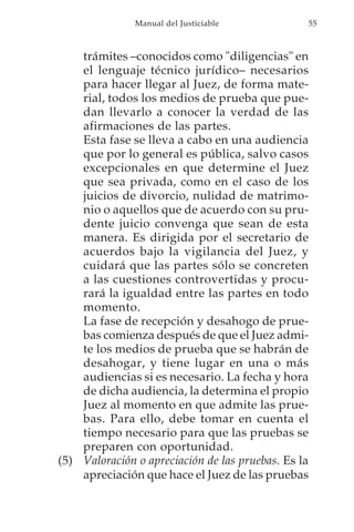 Manual del Justiciable            55



    trámites –conocidos como "diligencias" en
    el lenguaje técnico jurídico– necesarios
    para hacer llegar al Juez, de forma mate-
    rial, todos los medios de prueba que pue-
    dan llevarlo a conocer la verdad de las
    afirmaciones de las partes.
    Esta fase se lleva a cabo en una audiencia
    que por lo general es pública, salvo casos
    excepcionales en que determine el Juez
    que sea privada, como en el caso de los
    juicios de divorcio, nulidad de matrimo-
    nio o aquellos que de acuerdo con su pru-
    dente juicio convenga que sean de esta
    manera. Es dirigida por el secretario de
    acuerdos bajo la vigilancia del Juez, y
    cuidará que las partes sólo se concreten
    a las cuestiones controvertidas y procu-
    rará la igualdad entre las partes en todo
    momento.
    La fase de recepción y desahogo de prue-
    bas comienza después de que el Juez admi-
    te los medios de prueba que se habrán de
    desahogar, y tiene lugar en una o más
    audiencias si es necesario. La fecha y hora
    de dicha audiencia, la determina el propio
    Juez al momento en que admite las prue-
    bas. Para ello, debe tomar en cuenta el
    tiempo necesario para que las pruebas se
    preparen con oportunidad.
(5) Valoración o apreciación de las pruebas. Es la
    apreciación que hace el Juez de las pruebas
 