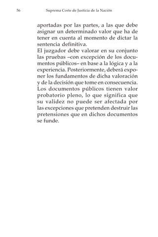 56      Suprema Corte de Justicia de la Nación



     aportadas por las partes, a las que debe
     asignar un determinado valor que ha de
     tener en cuenta al momento de dictar la
     sentencia definitiva.
     El juzgador debe valorar en su conjunto
     las pruebas –con excepción de los docu-
     mentos públicos– en base a la lógica y a la
     experiencia. Posteriormente, deberá expo-
     ner los fundamentos de dicha valoración
     y de la decisión que tome en consecuencia.
     Los documentos públicos tienen valor
     probatorio pleno, lo que significa que
     su validez no puede ser afectada por
     las excepciones que pretenden destruir las
     pretensiones que en dichos documentos
     se funde.
 