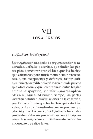 VII
               LOS ALEGATOS




1. ¿Qué son los alegatos?

Los alegatos son una serie de argumentaciones ra-
zonadas, verbales o escritas, que rinden las par-
tes para demostrar ante el Juez que los hechos
que afirmaron para fundamentar sus pretensio-
nes, o sus excepciones y defensas, fueron sufi-
cientemente acreditados con los medios de prueba
que ofrecieron, y que los ordenamientos legales
en que se apoyaron, son efectivamente aplica-
bles a su causa. Al mismo tiempo, las partes
intentan debilitar las actuaciones de la contraria,
por lo que afirman que los hechos que ésta hizo
valer, no fueron demostrados con las pruebas que
ofreció y que los preceptos legales en los cuales
pretende fundar sus pretensiones o sus excepcio-
nes y defensas, no son suficientemente favorables
al derecho que dice tener.
                        57
 