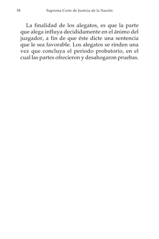 58             Suprema Corte de Justicia de la Nación



       La finalidad de los alegatos, es que la parte
     que alega influya decididamente en el ánimo del
     juzgador, a fin de que éste dicte una sentencia
     que le sea favorable. Los alegatos se rinden una
     vez que concluya el periodo probatorio, en el
     cual las partes ofrecieron y desahogaron pruebas.
 