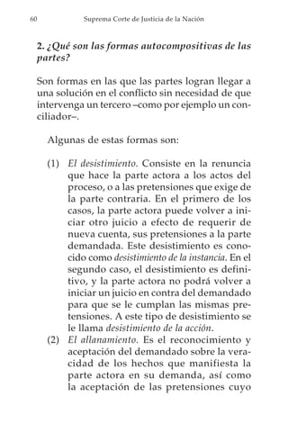 60              Suprema Corte de Justicia de la Nación



     2. ¿Qué son las formas autocompositivas de las
     partes?

     Son formas en las que las partes logran llegar a
     una solución en el conflicto sin necesidad de que
     intervenga un tercero –como por ejemplo un con-
     ciliador–.

       Algunas de estas formas son:

       (1) El desistimiento. Consiste en la renuncia
           que hace la parte actora a los actos del
           proceso, o a las pretensiones que exige de
           la parte contraria. En el primero de los
           casos, la parte actora puede volver a ini-
           ciar otro juicio a efecto de requerir de
           nueva cuenta, sus pretensiones a la parte
           demandada. Este desistimiento es cono-
           cido como desistimiento de la instancia. En el
           segundo caso, el desistimiento es defini-
           tivo, y la parte actora no podrá volver a
           iniciar un juicio en contra del demandado
           para que se le cumplan las mismas pre-
           tensiones. A este tipo de desistimiento se
           le llama desistimiento de la acción.
       (2) El allanamiento. Es el reconocimiento y
           aceptación del demandado sobre la vera-
           cidad de los hechos que manifiesta la
           parte actora en su demanda, así como
           la aceptación de las pretensiones cuyo
 