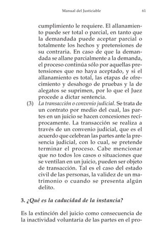 Manual del Justiciable             61



      cumplimiento le requiere. El allanamien-
      to puede ser total o parcial, en tanto que
      la demandada puede aceptar parcial o
      totalmente los hechos y pretensiones de
      su contraria. En caso de que la deman-
      dada se allane parcialmente a la demanda,
      el proceso continúa sólo por aquellas pre-
      tensiones que no haya aceptado, y si el
      allanamiento es total, las etapas de ofre-
      cimiento y desahogo de pruebas y la de
      alegatos se suprimen, por lo que el Juez
      procede a dictar sentencia.
  (3) La transacción o convenio judicial. Se trata de
      un contrato por medio del cual, las par-
      tes en un juicio se hacen concesiones recí-
      procamente. La transacción se realiza a
      través de un convenio judicial, que es el
      acuerdo que celebran las partes ante la pre-
      sencia judicial, con lo cual, se pretende
      terminar el proceso. Cabe mencionar
      que no todos los casos o situaciones que
      se ventilan en un juicio, pueden ser objeto
      de transacción. Tal es el caso del estado
      civil de las personas, la validez de un ma-
      trimonio o cuando se presenta algún
      delito.

3. ¿Qué es la caducidad de la instancia?

Es la extinción del juicio como consecuencia de
la inactividad voluntaria de las partes en el pro-
 