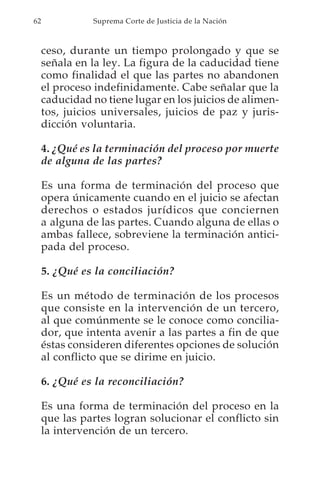 62             Suprema Corte de Justicia de la Nación



     ceso, durante un tiempo prolongado y que se
     señala en la ley. La figura de la caducidad tiene
     como finalidad el que las partes no abandonen
     el proceso indefinidamente. Cabe señalar que la
     caducidad no tiene lugar en los juicios de alimen-
     tos, juicios universales, juicios de paz y juris-
     dicción voluntaria.

     4. ¿Qué es la terminación del proceso por muerte
     de alguna de las partes?

     Es una forma de terminación del proceso que
     opera únicamente cuando en el juicio se afectan
     derechos o estados jurídicos que conciernen
     a alguna de las partes. Cuando alguna de ellas o
     ambas fallece, sobreviene la terminación antici-
     pada del proceso.

     5. ¿Qué es la conciliación?

     Es un método de terminación de los procesos
     que consiste en la intervención de un tercero,
     al que comúnmente se le conoce como concilia-
     dor, que intenta avenir a las partes a fin de que
     éstas consideren diferentes opciones de solución
     al conflicto que se dirime en juicio.

     6. ¿Qué es la reconciliación?

     Es una forma de terminación del proceso en la
     que las partes logran solucionar el conflicto sin
     la intervención de un tercero.
 