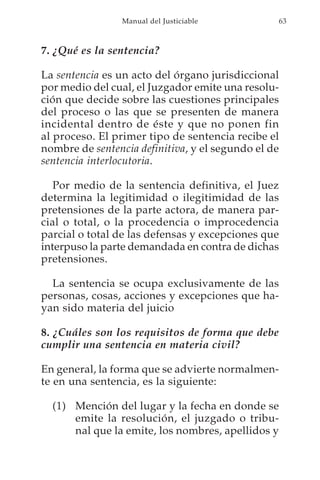 Manual del Justiciable           63



7. ¿Qué es la sentencia?

La sentencia es un acto del órgano jurisdiccional
por medio del cual, el Juzgador emite una resolu-
ción que decide sobre las cuestiones principales
del proceso o las que se presenten de manera
incidental dentro de éste y que no ponen fin
al proceso. El primer tipo de sentencia recibe el
nombre de sentencia definitiva, y el segundo el de
sentencia interlocutoria.

   Por medio de la sentencia definitiva, el Juez
determina la legitimidad o ilegitimidad de las
pretensiones de la parte actora, de manera par-
cial o total, o la procedencia o improcedencia
parcial o total de las defensas y excepciones que
interpuso la parte demandada en contra de dichas
pretensiones.

  La sentencia se ocupa exclusivamente de las
personas, cosas, acciones y excepciones que ha-
yan sido materia del juicio

8. ¿Cuáles son los requisitos de forma que debe
cumplir una sentencia en materia civil?

En general, la forma que se advierte normalmen-
te en una sentencia, es la siguiente:

  (1) Mención del lugar y la fecha en donde se
      emite la resolución, el juzgado o tribu-
      nal que la emite, los nombres, apellidos y
 