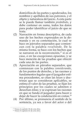 64                    Suprema Corte de Justicia de la Nación



          domicilios de las partes y apoderados, los
          nombres y apellidos de sus patronos, y el
          objeto y naturaleza del juicio. A esta parte
          se le puede llamar también preámbulo, y
          debe contener en suma, todos los datos
          para poder identificar el juicio de que se
          trata.
      (2) Narración en forma descriptiva, de cada
          uno de los hechos expresados en la de-
          manda y en su contestación, lo cual se
          hace en párrafos separados que comien-
          zan con la palabra resultando. De la
          misma forma, se hace con los hechos que
          se narraron en la reconvención,17 si es el
          caso, o en las excepciones opuestas, y se
          hace mención de las pruebas que ofreció
          cada una de las partes.
      (3) Apreciación en párrafos separados, que
          comienzan con la palabra considerando,
          de los puntos de derecho, y las razones y
          fundamentos legales que el juzgador esti-
          ma procedentes, se citan las leyes y doc-
          trinas que se consideran aplicables, se
          estima el valor de las pruebas, se fijan los
          principios por los cuales se admiten o
          desechan éstas; y se expresan las razones
          en que se funda el juzgador para hacer o
          dejar de hacer la condenación en costas.18
      (4) Por último, se pronuncia el sentido de la
          sentencia, ya sea a favor del actor o del

     17
          Véase el capítulo 24 de esta obra.
     18
          Véase el capítulo 61 de esta obra.
 