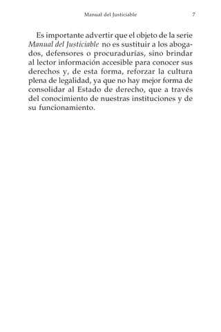 Manual del Justiciable           7



   Es importante advertir que el objeto de la serie
Manual del Justiciable no es sustituir a los aboga-
dos, defensores o procuradurías, sino brindar
al lector información accesible para conocer sus
derechos y, de esta forma, reforzar la cultura
plena de legalidad, ya que no hay mejor forma de
consolidar al Estado de derecho, que a través
del conocimiento de nuestras instituciones y de
su funcionamiento.
 