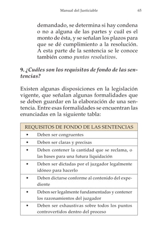 Manual del Justiciable                65



       demandado, se determina si hay condena
       o no a alguna de las partes y cuál es el
       monto de ésta, y se señalan los plazos para
       que se dé cumplimiento a la resolución.
       A esta parte de la sentencia se le conoce
       también como puntos resolutivos.

9. ¿Cuáles son los requisitos de fondo de las sen-
tencias?

Existen algunas disposiciones en la legislación
vigente, que señalan algunas formalidades que
se deben guardar en la elaboración de una sen-
tencia. Entre esas formalidades se encuentran las
enunciadas en la siguiente tabla:

 REQUISITOS DE FONDO DE LAS SENTENCIAS
  •    Deben ser congruentes
  •    Deben ser claras y precisas
  •    Deben contener la cantidad que se reclama, o
       las bases para una futura liquidación
  •    Deben ser dictadas por el juzgador legalmente
       idóneo para hacerlo
  •    Deben dictarse conforme al contenido del expe-
       diente
  •    Deben ser legalmente fundamentadas y contener
       los razonamientos del juzgador
  •    Deben ser exhaustivas sobre todos los puntos
       controvertidos dentro del proceso
 