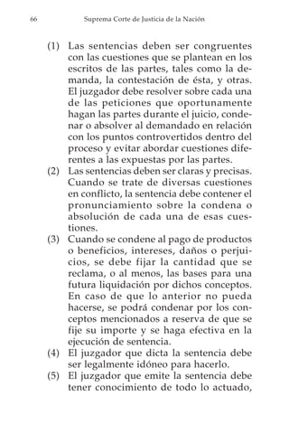 66           Suprema Corte de Justicia de la Nación



     (1) Las sentencias deben ser congruentes
         con las cuestiones que se plantean en los
         escritos de las partes, tales como la de-
         manda, la contestación de ésta, y otras.
         El juzgador debe resolver sobre cada una
         de las peticiones que oportunamente
         hagan las partes durante el juicio, conde-
         nar o absolver al demandado en relación
         con los puntos controvertidos dentro del
         proceso y evitar abordar cuestiones dife-
         rentes a las expuestas por las partes.
     (2) Las sentencias deben ser claras y precisas.
         Cuando se trate de diversas cuestiones
         en conflicto, la sentencia debe contener el
         pronunciamiento sobre la condena o
         absolución de cada una de esas cues-
         tiones.
     (3) Cuando se condene al pago de productos
         o beneficios, intereses, daños o perjui-
         cios, se debe fijar la cantidad que se
         reclama, o al menos, las bases para una
         futura liquidación por dichos conceptos.
         En caso de que lo anterior no pueda
         hacerse, se podrá condenar por los con-
         ceptos mencionados a reserva de que se
         fije su importe y se haga efectiva en la
         ejecución de sentencia.
     (4) El juzgador que dicta la sentencia debe
         ser legalmente idóneo para hacerlo.
     (5) El juzgador que emite la sentencia debe
         tener conocimiento de todo lo actuado,
 