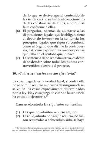 Manual del Justiciable                              67



       de lo que se deriva que el contenido de
       las sentencias no se limita al conocimiento
       de las constancias de autos, sino que se
       falle conforme a ellas.
   (6) El juzgador, además de ajustarse a las
       disposiciones legales que le obligan, tiene
       el deber de invocar en la sentencia los
       preceptos legales que rigen su conducta
       como el órgano que dirime la controver-
       sia, así como expresar las razones por las
       que falla en el sentido que lo hace.
   (7) La sentencia debe ser exhaustiva, es decir,
       debe decidir sobre todos los puntos con-
       trovertidos dentro del proceso.

10. ¿Cuáles sentencias causan ejecutoria?

La cosa juzgada es la verdad legal, y contra ella
no se admite recurso ni prueba de ninguna clase,
salvo en los casos expresamente determinados
por la ley. Hay cosa juzgada cuando la sentencia
ha causado ejecutoria.19

   Causan ejecutoria las siguientes sentencias:

   (1) Las que no admiten recurso alguno.
   (2) Las que, admitiendo algún recurso, no fue-
       ron recurridas o habiéndolo sido, se haya

   19
      Se dice que la sentencia causa ejecutoria cuando ya no es posible interpo-
ner en su contra recurso alguno, toda vez que el término para ello ha fenecido.
 