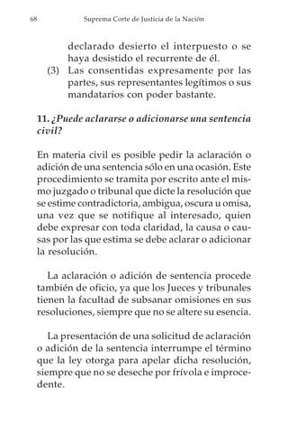 68             Suprema Corte de Justicia de la Nación



           declarado desierto el interpuesto o se
           haya desistido el recurrente de él.
       (3) Las consentidas expresamente por las
           partes, sus representantes legítimos o sus
           mandatarios con poder bastante.

     11. ¿Puede aclararse o adicionarse una sentencia
     civil?

     En materia civil es posible pedir la aclaración o
     adición de una sentencia sólo en una ocasión. Este
     procedimiento se tramita por escrito ante el mis-
     mo juzgado o tribunal que dicte la resolución que
     se estime contradictoria, ambigua, oscura u omisa,
     una vez que se notifique al interesado, quien
     debe expresar con toda claridad, la causa o cau-
     sas por las que estima se debe aclarar o adicionar
     la resolución.

        La aclaración o adición de sentencia procede
     también de oficio, ya que los Jueces y tribunales
     tienen la facultad de subsanar omisiones en sus
     resoluciones, siempre que no se altere su esencia.

        La presentación de una solicitud de aclaración
     o adición de la sentencia interrumpe el término
     que la ley otorga para apelar dicha resolución,
     siempre que no se deseche por frívola e improce-
     dente.
 