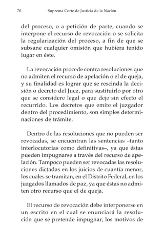 70              Suprema Corte de Justicia de la Nación



     del proceso, o a petición de parte, cuando se
     interpone el recurso de revocación o se solicita
     la regularización del proceso, a fin de que se
     subsane cualquier omisión que hubiera tenido
     lugar en éste.

        La revocación procede contra resoluciones que
     no admiten el recurso de apelación o el de queja,
     y su finalidad es lograr que se rescinda la deci-
     sión o decreto del Juez, para sustituirlo por otro
     que se considere legal o que deje sin efecto el
     recurrido. Los decretos que emite el juzgador
     dentro del procedimiento, son simples determi-
     naciones de trámite.

        Dentro de las resoluciones que no pueden ser
     revocadas, se encuentran las sentencias –tanto
     interlocutorias como definitivas–, ya que éstas
     pueden impugnarse a través del recurso de ape-
     lación. Tampoco pueden ser revocadas las resolu-
     ciones dictadas en los juicios de cuantía menor,
     los cuales se tramitan, en el Distrito Federal, en los
     juzgados llamados de paz, ya que éstas no admi-
     ten otro recurso que el de queja.

       El recurso de revocación debe interponerse en
     un escrito en el cual se enunciará la resolu-
     ción que se pretende impugnar, los motivos de
 