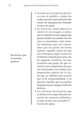 {
72              Suprema Corte de Justicia de la Nación



                            • Acuerdos que la propia ley determi-
                              na como no apelables o contra los
                              cuales procede expresamente otro
                              medio de impugnación, llamado
                              recurso de queja.
                            • Las sentencias, cuando adquieren el
                              carácter de cosa juzgada, es decir,
                              que no admiten recurso alguno que
                              pueda cambiar sus sentido. En este
                              caso se encuentran, entre otras,
                              las sentencias que son consen-
                              tidas por las partes de forma
                              expresa, aquellas contra las que
                              no se interpuso algún recurso en
     Decisiones que
                              el término señalado por la ley, las
     no pueden
                              de segunda instancia, las que
     apelarse
                              resuelven una queja, las que re-
                              suelven una competencia, las que
                              son declaradas irevocables por
                              disposición expresa de la ley,
                              las que no admiten más recurso
                              que el de responsabilidad, y en
                              general, aquellas que no puedan
                              impugnarse por ningún medio de
                              defensa.
                            • Las sentencias interlocutorias que
                              se dictan en la etapa llamada eje-
                              cución de sentencia definitiva,
                              ya que en este caso, procede el
                              recurso de queja.
 