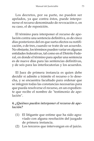Manual del Justiciable            73



  Los decretos, por su parte, no pueden ser
apelados, ya que contra éstos, puede interpo-
nerse el recurso denominado de revocación o, en
su caso, el de reposición.

   El término para interponer el recurso de ape-
lación contra una sentencia definitiva, es de cinco
días posteriores del en que surta efectos su notifi-
cación, o de tres, cuando se trate de un acuerdo.
No obstante, los términos pueden variar en algunas
entidades federativas, tal como en el Distrito Fede-
ral, en donde el término para apelar una sentencia
es de nueve días para las sentencias definitivas,
y de seis para las interlocutorias y los acuerdos.

   El Juez de primera instancia es quien debe
decidir si admite a trámite el recurso o lo dese-
cha, y se encuentra facultado para ordenar que
se integren todas las constancias necesarias para
que pueda resolverse el recurso, en un expedien-
te que recibe el nombre de "testimonio de ape-
lación".

4. ¿Quiénes pueden interponer el recurso de ape-
lación?

  (1) El litigante que estime que ha sido agra-
      viado con alguna resolución del juzgado
      de primera instancia.
  (2) Los terceros que intervengan en el juicio.
 