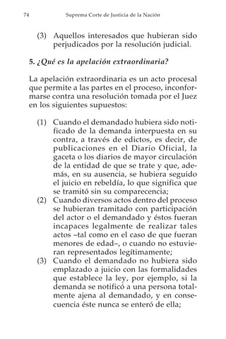 74             Suprema Corte de Justicia de la Nación



       (3) Aquellos interesados que hubieran sido
           perjudicados por la resolución judicial.

     5. ¿Qué es la apelación extraordinaria?

     La apelación extraordinaria es un acto procesal
     que permite a las partes en el proceso, inconfor-
     marse contra una resolución tomada por el Juez
     en los siguientes supuestos:

       (1) Cuando el demandado hubiera sido noti-
           ficado de la demanda interpuesta en su
           contra, a través de edictos, es decir, de
           publicaciones en el Diario Oficial, la
           gaceta o los diarios de mayor circulación
           de la entidad de que se trate y que, ade-
           más, en su ausencia, se hubiera seguido
           el juicio en rebeldía, lo que significa que
           se tramitó sin su comparecencia;
       (2) Cuando diversos actos dentro del proceso
           se hubieran tramitado con participación
           del actor o el demandado y éstos fueran
           incapaces legalmente de realizar tales
           actos –tal como en el caso de que fueran
           menores de edad–, o cuando no estuvie-
           ran representados legítimamente;
       (3) Cuando el demandado no hubiera sido
           emplazado a juicio con las formalidades
           que establece la ley, por ejemplo, si la
           demanda se notificó a una persona total-
           mente ajena al demandado, y en conse-
           cuencia éste nunca se enteró de ella;
 