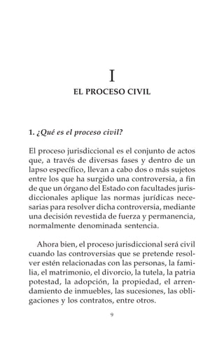 I
              EL PROCESO CIVIL




1. ¿Qué es el proceso civil?

El proceso jurisdiccional es el conjunto de actos
que, a través de diversas fases y dentro de un
lapso específico, llevan a cabo dos o más sujetos
entre los que ha surgido una controversia, a fin
de que un órgano del Estado con facultades juris-
diccionales aplique las normas jurídicas nece-
sarias para resolver dicha controversia, mediante
una decisión revestida de fuerza y permanencia,
normalmente denominada sentencia.

   Ahora bien, el proceso jurisdiccional será civil
cuando las controversias que se pretende resol-
ver estén relacionadas con las personas, la fami-
lia, el matrimonio, el divorcio, la tutela, la patria
potestad, la adopción, la propiedad, el arren-
damiento de inmuebles, las sucesiones, las obli-
gaciones y los contratos, entre otros.
                          9
 