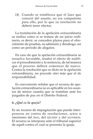 Manual del Justiciable          75



  (4) Cuando se establezca que el Juez que
      conoció del asunto, no era competente
      para ello, por lo que su resolución no
      deberá tener efectos.

  La tramitación de la apelación extraordinaria
se realiza como si se tratara de un juicio ordi-
nario, es decir, se conceden plazos para el ofre-
cimiento de pruebas, su admisión y desahogo, así
como un periodo de alegatos.

  En caso de que la apelación extraordinaria se
resuelva favorable, tendrá el efecto de nulifi-
car el procedimiento y la sentencia, de tal manera
que el proceso deberá comenzar de nuevo.
Contra la resolución que se dicte en la apelación
extraordinaria, no procede otro más que el de
responsabilidad.

  Es conveniente señalar que el recurso de ape-
lación extraordinaria no es aplicable en los asun-
tos de menor cuantía que se tramitan ante los
juzgados de paz en el Distrito Federal.

6. ¿Qué es la queja?

Es un recurso de impugnación que puede inter-
ponerse en contra de resoluciones, actos u
omisiones del Juez, del ejecutor y del secretario.
El recurso se interpone ante el tribunal superior
de aquél contra el cual se presenta la queja.
 