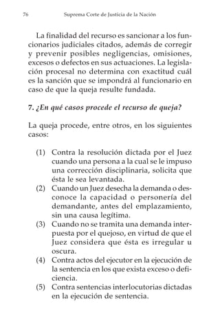76             Suprema Corte de Justicia de la Nación



       La finalidad del recurso es sancionar a los fun-
     cionarios judiciales citados, además de corregir
     y prevenir posibles negligencias, omisiones,
     excesos o defectos en sus actuaciones. La legisla-
     ción procesal no determina con exactitud cuál
     es la sanción que se impondrá al funcionario en
     caso de que la queja resulte fundada.

     7. ¿En qué casos procede el recurso de queja?

     La queja procede, entre otros, en los siguientes
     casos:

       (1) Contra la resolución dictada por el Juez
           cuando una persona a la cual se le impuso
           una corrección disciplinaria, solicita que
           ésta le sea levantada.
       (2) Cuando un Juez desecha la demanda o des-
           conoce la capacidad o personería del
           demandante, antes del emplazamiento,
           sin una causa legítima.
       (3) Cuando no se tramita una demanda inter-
           puesta por el quejoso, en virtud de que el
           Juez considera que ésta es irregular u
           oscura.
       (4) Contra actos del ejecutor en la ejecución de
           la sentencia en los que exista exceso o defi-
           ciencia.
       (5) Contra sentencias interlocutorias dictadas
           en la ejecución de sentencia.
 