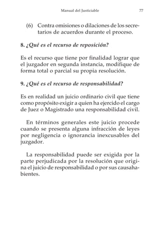 Manual del Justiciable          77



  (6) Contra omisiones o dilaciones de los secre-
      tarios de acuerdos durante el proceso.

8. ¿Qué es el recurso de reposición?

Es el recurso que tiene por finalidad lograr que
el juzgador en segunda instancia, modifique de
forma total o parcial su propia resolución.

9. ¿Qué es el recurso de responsabilidad?

Es en realidad un juicio ordinario civil que tiene
como propósito exigir a quien ha ejercido el cargo
de Juez o Magistrado una responsabilidad civil.

  En términos generales este juicio procede
cuando se presenta alguna infracción de leyes
por negligencia o ignorancia inexcusables del
juzgador.

  La responsabilidad puede ser exigida por la
parte perjudicada por la resolución que origi-
na el juicio de responsabilidad o por sus causaha-
bientes.
 