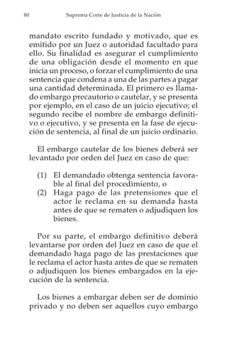 80              Suprema Corte de Justicia de la Nación



     mandato escrito fundado y motivado, que es
     emitido por un Juez o autoridad facultado para
     ello. Su finalidad es asegurar el cumplimiento
     de una obligación desde el momento en que
     inicia un proceso, o forzar el cumplimiento de una
     sentencia que condena a una de las partes a pagar
     una cantidad determinada. El primero es llama-
     do embargo precautorio o cautelar, y se presenta
     por ejemplo, en el caso de un juicio ejecutivo; el
     segundo recibe el nombre de embargo definiti-
     vo o ejecutivo, y se presenta en la fase de ejecu-
     ción de sentencia, al final de un juicio ordinario.

       El embargo cautelar de los bienes deberá ser
     levantado por orden del Juez en caso de que:

       (1) El demandado obtenga sentencia favora-
           ble al final del procedimiento, o
       (2) Haga pago de las pretensiones que el
           actor le reclama en su demanda hasta
           antes de que se rematen o adjudiquen los
           bienes.

        Por su parte, el embargo definitivo deberá
     levantarse por orden del Juez en caso de que el
     demandado haga pago de las prestaciones que
     le reclama el actor hasta antes de que se rematen
     o adjudiquen los bienes embargados en la eje-
     cución de la sentencia.

       Los bienes a embargar deben ser de dominio
     privado y no deben ser aquellos cuyo embargo
 
