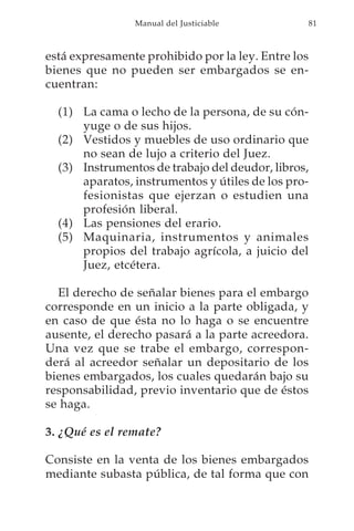 Manual del Justiciable          81



está expresamente prohibido por la ley. Entre los
bienes que no pueden ser embargados se en-
cuentran:

  (1) La cama o lecho de la persona, de su cón-
      yuge o de sus hijos.
  (2) Vestidos y muebles de uso ordinario que
      no sean de lujo a criterio del Juez.
  (3) Instrumentos de trabajo del deudor, libros,
      aparatos, instrumentos y útiles de los pro-
      fesionistas que ejerzan o estudien una
      profesión liberal.
  (4) Las pensiones del erario.
  (5) Maquinaria, instrumentos y animales
      propios del trabajo agrícola, a juicio del
      Juez, etcétera.

  El derecho de señalar bienes para el embargo
corresponde en un inicio a la parte obligada, y
en caso de que ésta no lo haga o se encuentre
ausente, el derecho pasará a la parte acreedora.
Una vez que se trabe el embargo, correspon-
derá al acreedor señalar un depositario de los
bienes embargados, los cuales quedarán bajo su
responsabilidad, previo inventario que de éstos
se haga.

3. ¿Qué es el remate?

Consiste en la venta de los bienes embargados
mediante subasta pública, de tal forma que con
 