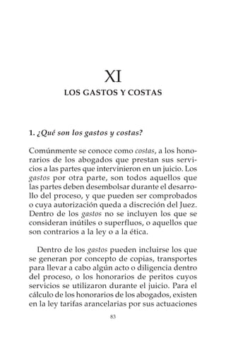XI
          LOS GASTOS Y COSTAS




1. ¿Qué son los gastos y costas?

Comúnmente se conoce como costas, a los hono-
rarios de los abogados que prestan sus servi-
cios a las partes que intervinieron en un juicio. Los
gastos por otra parte, son todos aquellos que
las partes deben desembolsar durante el desarro-
llo del proceso, y que pueden ser comprobados
o cuya autorización queda a discreción del Juez.
Dentro de los gastos no se incluyen los que se
consideran inútiles o superfluos, o aquellos que
son contrarios a la ley o a la ética.

  Dentro de los gastos pueden incluirse los que
se generan por concepto de copias, transportes
para llevar a cabo algún acto o diligencia dentro
del proceso, o los honorarios de peritos cuyos
servicios se utilizaron durante el juicio. Para el
cálculo de los honorarios de los abogados, existen
en la ley tarifas arancelarias por sus actuaciones
                         83
 