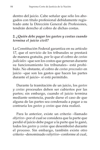 84              Suprema Corte de Justicia de la Nación



     dentro del juicio. Cabe señalar que sólo los abo-
     gados con título profesional debidamente regis-
     trado ante la Dirección General de Profesiones,
     tendrán derecho al cobro de dichas costas.

     2. ¿Quién debe pagar los gastos y costas cuando
     termina el juicio civil?

     La Constitución Federal garantiza en su artículo
     17, que el servicio de los tribunales se prestará
     de manera gratuita, por lo que el cobro de costas
     judiciales –que son los costos que generan durante
     su funcionamiento los tribunales– está prohi-
     bido. No obstante, el cobro de costas procesales en
     juicio –que son los gastos que hacen las partes
     durante el juicio– sí está permitido.

       Durante la tramitación de un juicio, los gastos
     y costas procesales deben ser cubiertos por las
     partes; sin embargo, cuando el juicio termina
     mediante sentencia, puede darse el caso de que
     alguna de las partes sea condenada a pagar a su
     contraria los gastos y costas que ésta realizó.

        Para lo anterior, existe un criterio –llamado
     objetivo– por el cual se considera que la parte que
     perdió el juicio debe pagar a la parte que lo ganó,
     todos los gastos y costas que desembolsó durante
     el proceso. Sin embargo, también existe otro
     criterio –denominado subjetivo– conforme al cual,
 