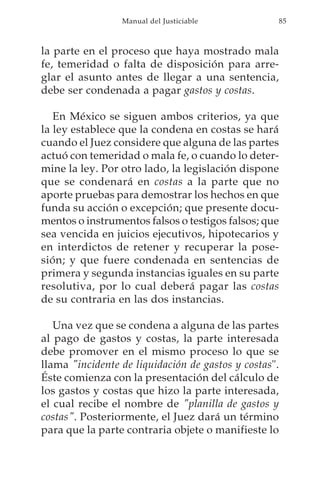 Manual del Justiciable            85



la parte en el proceso que haya mostrado mala
fe, temeridad o falta de disposición para arre-
glar el asunto antes de llegar a una sentencia,
debe ser condenada a pagar gastos y costas.

   En México se siguen ambos criterios, ya que
la ley establece que la condena en costas se hará
cuando el Juez considere que alguna de las partes
actuó con temeridad o mala fe, o cuando lo deter-
mine la ley. Por otro lado, la legislación dispone
que se condenará en costas a la parte que no
aporte pruebas para demostrar los hechos en que
funda su acción o excepción; que presente docu-
mentos o instrumentos falsos o testigos falsos; que
sea vencida en juicios ejecutivos, hipotecarios y
en interdictos de retener y recuperar la pose-
sión; y que fuere condenada en sentencias de
primera y segunda instancias iguales en su parte
resolutiva, por lo cual deberá pagar las costas
de su contraria en las dos instancias.

   Una vez que se condena a alguna de las partes
al pago de gastos y costas, la parte interesada
debe promover en el mismo proceso lo que se
llama "incidente de liquidación de gastos y costas".
Éste comienza con la presentación del cálculo de
los gastos y costas que hizo la parte interesada,
el cual recibe el nombre de "planilla de gastos y
costas". Posteriormente, el Juez dará un término
para que la parte contraria objete o manifieste lo
 