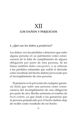 XII
        LOS DAÑOS Y PERJUICIOS




1. ¿Qué son los daños y perjuicios?

Los daños, son las pérdidas o deterioro que sufre
alguna persona en su patrimonio como conse-
cuencia de la falta de cumplimiento de alguna
obligación por parte de otra persona. Se les
llama también daños emergentes, y se refieren
a las pérdidas estimadas que sufrió el afectado
como resultado del hecho dañino provocado por
el incumplimiento de otra persona.

   El perjuicio es la privación de cualquier ganan-
cia lícita que sufre una persona como conse-
cuencia del incumplimiento de una obligación
por parte de otra. Recibe asimismo el nombre de
lucro cesante, ya que alude a las ganancias que
la persona perjudicada por el hecho dañino deja
de recibir como resultado de ese hecho.
                        87
 