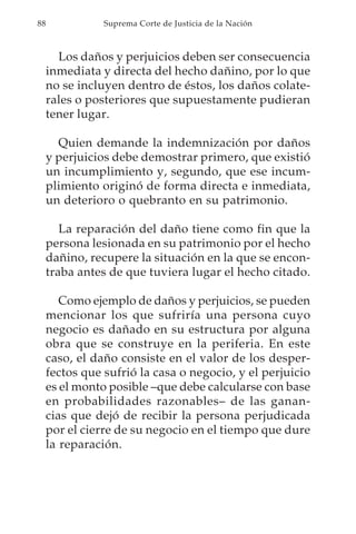 88              Suprema Corte de Justicia de la Nación



       Los daños y perjuicios deben ser consecuencia
     inmediata y directa del hecho dañino, por lo que
     no se incluyen dentro de éstos, los daños colate-
     rales o posteriores que supuestamente pudieran
     tener lugar.

       Quien demande la indemnización por daños
     y perjuicios debe demostrar primero, que existió
     un incumplimiento y, segundo, que ese incum-
     plimiento originó de forma directa e inmediata,
     un deterioro o quebranto en su patrimonio.

        La reparación del daño tiene como fin que la
     persona lesionada en su patrimonio por el hecho
     dañino, recupere la situación en la que se encon-
     traba antes de que tuviera lugar el hecho citado.

        Como ejemplo de daños y perjuicios, se pueden
     mencionar los que sufriría una persona cuyo
     negocio es dañado en su estructura por alguna
     obra que se construye en la periferia. En este
     caso, el daño consiste en el valor de los desper-
     fectos que sufrió la casa o negocio, y el perjuicio
     es el monto posible –que debe calcularse con base
     en probabilidades razonables– de las ganan-
     cias que dejó de recibir la persona perjudicada
     por el cierre de su negocio en el tiempo que dure
     la reparación.
 