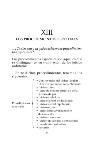 XIII
  LOS PROCEDIMIENTOS ESPECIALES

1. ¿Cuáles son y en qué consisten los procedimien-
tos especiales?

Los procedimientos especiales son aquellos que
se distinguen en su tramitación de los juicios
ordinarios.

   Entre dichos procedimientos tenemos los
siguientes:
                     • Controversias del orden familiar




                 {
                     • Divorcio por mutuo consentimiento
                     • Juicio arbitral
                     • Juicio de mínima cuantía o de la
                       justicia de paz
                     • Juicio en rebeldía
                     • Juicio especial de desahucio
Procedimientos       • Juicio especial hipotecario
especiales           • Juicio ejecutivo
                     • Juicios sobre arrendamiento
                       de inmuebles
                     • Juicios sucesorios
                     • Juicios universales o concursales
                     • Jurisdicción voluntaria
                     • Tercerías
                            89
 
