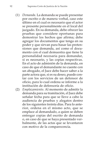92           Suprema Corte de Justicia de la Nación



     (1) Demanda. La demanda se puede presentar
         por escrito o de manera verbal, caso este
         último en el cual es necesario que el actor
         se presente personalmente en el local del
         juzgado. En su demanda, debe ofrecer las
         pruebas que considere oportunas para
         demostrar los hechos que afirma; debe
         agregar los documentos que tenga en su
         poder y que sirvan para basar las preten-
         siones que demanda, así como el docu-
         mento con el cual demuestra que tiene la
         personalidad necesaria para demandar,
         si es necesario, y las copias respectivas.
         En el acto de admisión de la demanda, en
         caso de que el demandante no cuente con
         un abogado, el Juez debe hacer saber a la
         parte actora que, si es su deseo, puede con-
         tar con los servicios de un defensor de
         oficio, para lo cual ordena se informe a la
         institución de defensoría de oficio.
     (2) Emplazamiento. Al momento de admitir la
         demanda para su tramitación, el Juez debe
         señalar fecha para que se lleve a cabo la
         audiencia de pruebas y alegatos dentro
         de los siguientes treinta días. Para lo ante-
         rior, ordena en el mismo acto, que se
         emplace al demandado, a quien se deben
         entregar copias del escrito de demanda
         o, en caso de que se haya presentado ver-
         balmente, de las actas que se levantaron
         con motivo de la comparecencia.
 