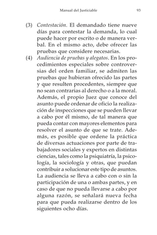 Manual del Justiciable            93



(3) Contestación. El demandado tiene nueve
    días para contestar la demanda, lo cual
    puede hacer por escrito o de manera ver-
    bal. En el mismo acto, debe ofrecer las
    pruebas que considere necesarias.
(4) Audiencia de pruebas y alegatos. En los pro-
    cedimientos especiales sobre controver-
    sias del orden familiar, se admiten las
    pruebas que hubieran ofrecido las partes
    y que resulten procedentes, siempre que
    no sean contrarias al derecho o a la moral.
    Además, el propio Juez que conoce del
    asunto puede ordenar de oficio la realiza-
    ción de inspecciones que se pueden llevar
    a cabo por él mismo, de tal manera que
    pueda contar con mayores elementos para
    resolver el asunto de que se trate. Ade-
    más, es posible que ordene la práctica
    de diversas actuaciones por parte de tra-
    bajadores sociales y expertos en distintas
    ciencias, tales como la psiquiatría, la psico-
    logía, la sociología y otras, que puedan
    contribuir a solucionar este tipo de asuntos.
    La audiencia se lleva a cabo con o sin la
    participación de una o ambas partes, y en
    caso de que no pueda llevarse a cabo por
    alguna razón, se señalará nueva fecha
    para que pueda realizarse dentro de los
    siguientes ocho días.
 