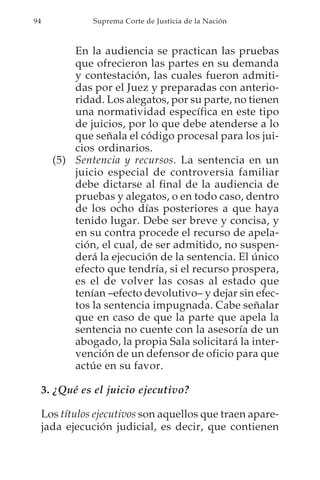 94              Suprema Corte de Justicia de la Nación



           En la audiencia se practican las pruebas
           que ofrecieron las partes en su demanda
           y contestación, las cuales fueron admiti-
           das por el Juez y preparadas con anterio-
           ridad. Los alegatos, por su parte, no tienen
           una normatividad específica en este tipo
           de juicios, por lo que debe atenderse a lo
           que señala el código procesal para los jui-
           cios ordinarios.
       (5) Sentencia y recursos. La sentencia en un
           juicio especial de controversia familiar
           debe dictarse al final de la audiencia de
           pruebas y alegatos, o en todo caso, dentro
           de los ocho días posteriores a que haya
           tenido lugar. Debe ser breve y concisa, y
           en su contra procede el recurso de apela-
           ción, el cual, de ser admitido, no suspen-
           derá la ejecución de la sentencia. El único
           efecto que tendría, si el recurso prospera,
           es el de volver las cosas al estado que
           tenían –efecto devolutivo– y dejar sin efec-
           tos la sentencia impugnada. Cabe señalar
           que en caso de que la parte que apela la
           sentencia no cuente con la asesoría de un
           abogado, la propia Sala solicitará la inter-
           vención de un defensor de oficio para que
           actúe en su favor.

     3. ¿Qué es el juicio ejecutivo?

     Los títulos ejecutivos son aquellos que traen apare-
     jada ejecución judicial, es decir, que contienen
 