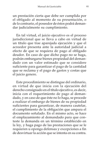 Manual del Justiciable            95



un prestación cierta que debe ser cumplida por
el obligado al momento de su presentación, o
de lo contrario, el poseedor de éstos podrá deman-
dar judicialmente su cumplimiento.

   En tal virtud, el juicio ejecutivo es el proceso
jurisdiccional que se lleva a cabo en virtud de
un título que trae aparejada ejecución y que el
acreedor presenta ante la autoridad judicial a
efecto de que se requiera de pago al obligado
deudor. En caso de que dicho pago no se haga,
podrán embargarse bienes propiedad del deman-
dado con un valor estimado que se considere
suficiente para garantizar el pago de la cantidad
que se reclama y el pago de gastos y costas que
el juicio genere.

   Este procedimiento se distingue del ordinario,
en virtud de que inicia con la ejecución del
derecho consignado en el título ejecutivo, es decir,
inicia con el requerimiento de pago al deman-
dado, y en caso de que éste no lo haga, se procede
a realizar el embargo de bienes de su propiedad
suficientes para garantizar, de manera cautelar,
el cumplimiento de la obligación que ampara el
documento señalado. En el mismo acto, se hace
el emplazamiento al demandado para que con-
teste la demanda en un término establecido en
la ley, y haga pago de las prestaciones que se le
requieren u oponga defensas y excepciones a fin
de desvirtuar la acción que se intenta en su contra.
 
