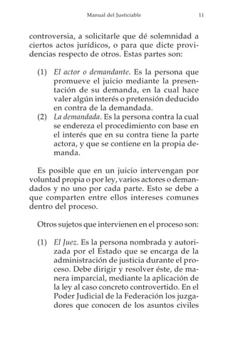 Manual del Justiciable              11



controversia, a solicitarle que dé solemnidad a
ciertos actos jurídicos, o para que dicte provi-
dencias respecto de otros. Estas partes son:

  (1) El actor o demandante. Es la persona que
      promueve el juicio mediante la presen-
      tación de su demanda, en la cual hace
      valer algún interés o pretensión deducido
      en contra de la demandada.
  (2) La demandada. Es la persona contra la cual
      se endereza el procedimiento con base en
      el interés que en su contra tiene la parte
      actora, y que se contiene en la propia de-
      manda.

  Es posible que en un juicio intervengan por
voluntad propia o por ley, varios actores o deman-
dados y no uno por cada parte. Esto se debe a
que comparten entre ellos intereses comunes
dentro del proceso.

  Otros sujetos que intervienen en el proceso son:

  (1) El Juez. Es la persona nombrada y autori-
      zada por el Estado que se encarga de la
      administración de justicia durante el pro-
      ceso. Debe dirigir y resolver éste, de ma-
      nera imparcial, mediante la aplicación de
      la ley al caso concreto controvertido. En el
      Poder Judicial de la Federación los juzga-
      dores que conocen de los asuntos civiles
 