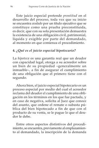 96              Suprema Corte de Justicia de la Nación



        Este juicio especial pretende prontitud en el
     desarrollo del proceso, toda vez que su inicio
     se encuentra avalado por un título ejecutivo que se
     constituye como una prueba preconstituida,
     es decir, que con su sola presentación demuestra
     la existencia de una obligación civil, patrimonial,
     líquida y exigible por parte del demandado,
     al momento en que comienza el procedimiento.

     4. ¿Qué es el juicio especial hipotecario?

     La hipoteca es una garantía real que un deudor
     con capacidad legal, otorga a su acreedor sobre
     un bien de su propiedad –generalmente un
     inmueble–, a fin de asegurar el cumplimiento
     de una obligación que el primero tiene con el
     segundo.

       Ahora bien, el juicio especial hipotecario es un
     proceso especial por medio del cual el acreedor
     reclama del deudor el cumplimiento de una obli-
     gación en los términos en los que fue pactada, y
     en caso de negativa, solicita al Juez que conoce
     del asunto, que ordene el remate o subasta pú-
     blica del bien hipotecado a fin de que con el
     producto de su venta, se le pague lo que el deu-
     dor le debe.

       Entre otros aspectos distintivos del procedi-
     miento, se encuentra, previamente al emplazamien-
     to al demandado, la inscripción de la demanda
 