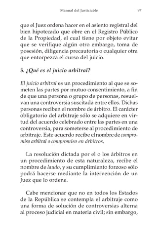 Manual del Justiciable            97



que el Juez ordena hacer en el asiento registral del
bien hipotecado que obre en el Registro Público
de la Propiedad, el cual tiene por objeto evitar
que se verifique algún otro embargo, toma de
posesión, diligencia precautoria o cualquier otra
que entorpezca el curso del juicio.

5. ¿Qué es el juicio arbitral?

El juicio arbitral es un procedimiento al que se so-
meten las partes por mutuo consentimiento, a fin
de que una persona o grupo de personas, resuel-
van una controversia suscitada entre ellos. Dichas
personas reciben el nombre de árbitro. El carácter
obligatorio del arbitraje sólo se adquiere en vir-
tud del acuerdo celebrado entre las partes en una
controversia, para someterse al procedimiento de
arbitraje. Este acuerdo recibe el nombre de compro-
miso arbitral o compromiso en árbitros.

  La resolución dictada por el o los árbitros en
un procedimiento de esta naturaleza, recibe el
nombre de laudo, y su cumplimiento forzoso sólo
podrá hacerse mediante la intervención de un
Juez que lo ordene.

   Cabe mencionar que no en todos los Estados
de la República se contempla el arbitraje como
una forma de solución de controversias alterna
al proceso judicial en materia civil; sin embargo,
 