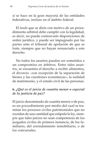 98             Suprema Corte de Justicia de la Nación



     sí se hace en la gran mayoría de las entidades
     federativas, incluso en el ámbito federal.

        El laudo que se dicte con motivo de un proce-
     dimiento arbitral debe cumplir con la legalidad,
     es decir, no puede contravenir disposiciones de
     orden jurídico, y puede ser impugnado por las
     partes ante el tribunal de apelación de que se
     trate, siempre que no hayan renunciado a este
     derecho.

        No todos los asuntos pueden ser sometidos a
     un compromiso en árbitros. Entre tales asun-
     tos, se encuentra el derecho a recibir alimentos,
     el divorcio –con excepción de la separación de
     bienes y las cuestiones económicas–, la nulidad
     de matrimonio, y el estado civil de las personas.

     6. ¿Qué es el juicio de cuantía menor o especial
     de la justicia de paz?

     El juicio denominado de cuantía menor o de paz,
     es un procedimiento por medio del cual se tra-
     mitan los procesos civiles patrimoniales que no
     excedan de una cantidad que estipula la ley, siem-
     pre que tales juicios no sean competencia de los
     juzgados civiles de primera instancia, de los fa-
     miliares, del arrendamiento inmobiliario, o de
     los concursales.
 