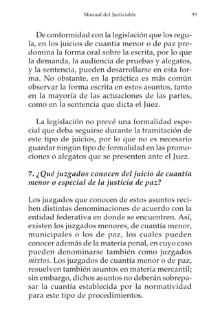 Manual del Justiciable          99



   De conformidad con la legislación que los regu-
la, en los juicios de cuantía menor o de paz pre-
domina la forma oral sobre la escrita, por lo que
la demanda, la audiencia de pruebas y alegatos,
y la sentencia, pueden desarrollarse en esta for-
ma. No obstante, en la práctica es más común
observar la forma escrita en estos asuntos, tanto
en la mayoría de las actuaciones de las partes,
como en la sentencia que dicta el Juez.

   La legislación no prevé una formalidad espe-
cial que deba seguirse durante la tramitación de
este tipo de juicios, por lo que no es necesario
guardar ningún tipo de formalidad en las promo-
ciones o alegatos que se presenten ante el Juez.

7. ¿Qué juzgados conocen del juicio de cuantía
menor o especial de la justicia de paz?

Los juzgados que conocen de estos asuntos reci-
ben distintas denominaciones de acuerdo con la
entidad federativa en donde se encuentren. Así,
existen los juzgados menores, de cuantía menor,
municipales o los de paz, los cuales pueden
conocer además de la materia penal, en cuyo caso
pueden denominarse también como juzgados
mixtos. Los juzgados de cuantía menor o de paz,
resuelven también asuntos en materia mercantil;
sin embargo, dichos asuntos no deberán sobrepa-
sar la cuantía establecida por la normatividad
para este tipo de procedimientos.
 