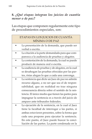 100              Suprema Corte de Justicia de la Nación



      8. ¿Qué etapas integran los juicios de cuantía
      menor o de paz?

      Las etapas que componen regularmente este tipo
      de procedimientos especiales, son:

            ETAPAS EN LOS JUICIOS DE CUANTÍA
                    MÍNIMA O DE PAZ
        •    La presentación de la demanda, que puede ser
             verbal o escrita.
        •    La citación a la parte demandada para que com-
             parezca a la audiencia de pruebas y alegatos.
        •    La contestación de la demanda, la cual se puede
             producir de manera oral o escrita.
        •    La audiencia de pruebas y de alegatos, en la cual
             se desahogan las pruebas ofrecidas por las par-
             tes, éstas alegan lo que a cada una convenga.
        •    La sentencia que dicte un Juez de paz no admite
             recurso alguno, a no ser que sea el de respon-
             sabilidad, que en realidad no trae ninguna
             consecuencia directa sobre el sentido de la sen-
             tencia. El único medio que tienen las partes para
             impugnar la sentencia es a través del juicio de
             amparo ante tribunales federales.
        •    La ejecución de la sentencia, en la cual el Juez
             tiene la facultad de interrogar a las partes, si
             ambas estuvieren presentes, sobre la forma que
             cada una propone para ejecutar la sentencia.
             En este punto, el Juez puede buscar la conci-
             liación de las partes. La parte condenada en la
 