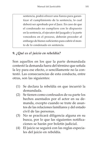 Manual del Justiciable                    101



       sentencia, podrá ofrecer una fianza para garan-
       tizar el cumplimiento de la sentencia, lo cual
       deberá ser aprobado por el Juez. En caso de que
       el condenado no cumpliere con lo dispuesto
       en la sentencia, el ejecutor del juzgado y la parte
       vencedora en el proceso, deberán proceder al
       embargo de bienes suficientes para cubrir el mon-
       to de lo condenado en sentencia.


9. ¿Qué es el juicio en rebeldía?

Son aquellos en los que la parte demandada
contestó la demanda fuera del término que señala
la ley para ese efecto, o sencillamente no la con-
testó. Las consecuencias de esta conducta, entre
otras, son las siguientes:

  (1) Se declara la rebeldía en que incurrió la
      demandada.
  (2) Se tienen como confesados de su parte los
      hechos asentados por el actor en su de-
      manda, excepto cuando se trate de asun-
      tos de las relaciones familiares y del estado
      civil de las personas.
  (3) No se practicará diligencia alguna en su
      busca, por lo que las siguientes notifica-
      ciones se harán por boletín judicial.
  (4) El juicio se seguirá con las reglas especia-
      les del juicio en rebeldía.
 