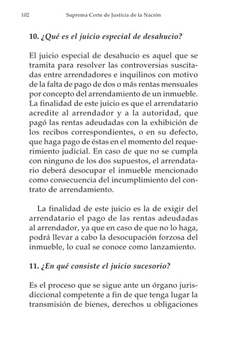 102             Suprema Corte de Justicia de la Nación



      10. ¿Qué es el juicio especial de desahucio?

      El juicio especial de desahucio es aquel que se
      tramita para resolver las controversias suscita-
      das entre arrendadores e inquilinos con motivo
      de la falta de pago de dos o más rentas mensuales
      por concepto del arrendamiento de un inmueble.
      La finalidad de este juicio es que el arrendatario
      acredite al arrendador y a la autoridad, que
      pagó las rentas adeudadas con la exhibición de
      los recibos correspondientes, o en su defecto,
      que haga pago de éstas en el momento del reque-
      rimiento judicial. En caso de que no se cumpla
      con ninguno de los dos supuestos, el arrendata-
      rio deberá desocupar el inmueble mencionado
      como consecuencia del incumplimiento del con-
      trato de arrendamiento.

         La finalidad de este juicio es la de exigir del
      arrendatario el pago de las rentas adeudadas
      al arrendador, ya que en caso de que no lo haga,
      podrá llevar a cabo la desocupación forzosa del
      inmueble, lo cual se conoce como lanzamiento.

      11. ¿En qué consiste el juicio sucesorio?

      Es el proceso que se sigue ante un órgano juris-
      diccional competente a fin de que tenga lugar la
      transmisión de bienes, derechos u obligaciones
 