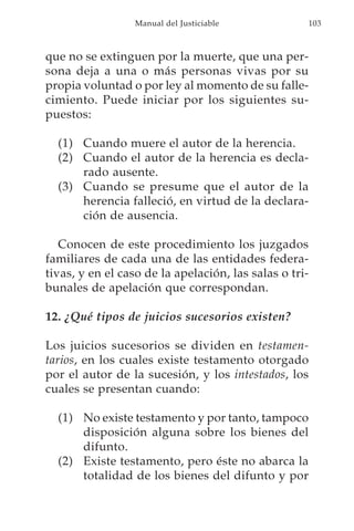 Manual del Justiciable            103



que no se extinguen por la muerte, que una per-
sona deja a una o más personas vivas por su
propia voluntad o por ley al momento de su falle-
cimiento. Puede iniciar por los siguientes su-
puestos:

  (1) Cuando muere el autor de la herencia.
  (2) Cuando el autor de la herencia es decla-
      rado ausente.
  (3) Cuando se presume que el autor de la
      herencia falleció, en virtud de la declara-
      ción de ausencia.

   Conocen de este procedimiento los juzgados
familiares de cada una de las entidades federa-
tivas, y en el caso de la apelación, las salas o tri-
bunales de apelación que correspondan.

12. ¿Qué tipos de juicios sucesorios existen?

Los juicios sucesorios se dividen en testamen-
tarios, en los cuales existe testamento otorgado
por el autor de la sucesión, y los intestados, los
cuales se presentan cuando:

  (1) No existe testamento y por tanto, tampoco
      disposición alguna sobre los bienes del
      difunto.
  (2) Existe testamento, pero éste no abarca la
      totalidad de los bienes del difunto y por
 