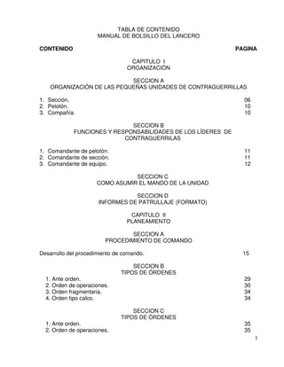 1
TABLA DE CONTENIDO
MANUAL DE BOLSILLO DEL LANCERO
CONTENIDO PAGINA
CAPITULO I
ORGANIZACIÓN
SECCION A
ORGANIZACIÓN DE LAS PEQUEÑAS UNIDADES DE CONTRAGUERRILLAS
1. Sección. 06
2. Pelotón. 10
3. Compañía. 10
SECCION B
FUNCIONES Y RESPONSABILIDADES DE LOS LÍDERES DE
CONTRAGUERRILAS
1. Comandante de pelotón. 11
2. Comandante de sección. 11
3. Comandante de equipo. 12
SECCION C
COMO ASUMIR EL MANDO DE LA UNIDAD
SECCION D
INFORMES DE PATRULLAJE (FORMATO)
CAPITULO II
PLANEAMIENTO
SECCION A
PROCEDIMIENTO DE COMANDO
Desarrollo del procedimiento de comando. 15
SECCION B
TIPOS DE ÓRDENES
1. Ante orden. 29
2. Orden de operaciones. 30
3. Orden fragmentaria. 34
4. Orden tipo calco. 34
SECCION C
TIPOS DE ÓRDENES
1. Ante orden. 35
2. Orden de operaciones. 35
 