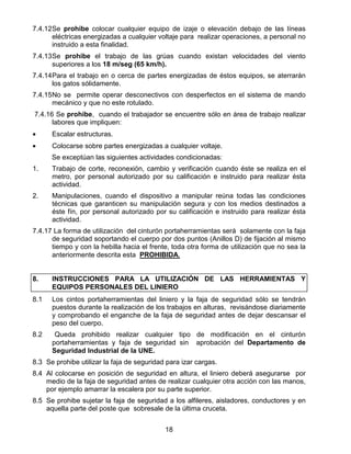 18
7.4.12Se prohibe colocar cualquier equipo de izaje o elevación debajo de las líneas
eléctricas energizadas a cualquier voltaje para realizar operaciones, a personal no
instruido a esta finalidad.
7.4.13Se prohibe el trabajo de las grúas cuando existan velocidades del viento
superiores a los 18 m/seg (65 km/h).
7.4.14Para el trabajo en o cerca de partes energizadas de éstos equipos, se aterrarán
los gatos sólidamente.
7.4.15No se permite operar desconectivos con desperfectos en el sistema de mando
mecánico y que no este rotulado.
7.4.16 Se prohibe, cuando el trabajador se encuentre sólo en área de trabajo realizar
labores que impliquen:
• Escalar estructuras.
• Colocarse sobre partes energizadas a cualquier voltaje.
Se exceptúan las siguientes actividades condicionadas:
1. Trabajo de corte, reconexión, cambio y verificación cuando éste se realiza en el
metro, por personal autorizado por su calificación e instruido para realizar ésta
actividad.
2. Manipulaciones, cuando el dispositivo a manipular reúna todas las condiciones
técnicas que garanticen su manipulación segura y con los medios destinados a
éste fín, por personal autorizado por su calificación e instruido para realizar ésta
actividad.
7.4.17 La forma de utilización del cinturón portaherramientas será solamente con la faja
de seguridad soportando el cuerpo por dos puntos (Anillos D) de fijación al mismo
tiempo y con la hebilla hacia el frente, toda otra forma de utilización que no sea la
anteriormente descrita esta PROHIBIDA.
8. INSTRUCCIONES PARA LA UTILIZACIÓN DE LAS HERRAMIENTAS Y
EQUIPOS PERSONALES DEL LINIERO
8.1 Los cintos portaherramientas del liniero y la faja de seguridad sólo se tendrán
puestos durante la realización de los trabajos en alturas, revisándose diariamente
y comprobando el enganche de la faja de seguridad antes de dejar descansar el
peso del cuerpo.
8.2 Queda prohibido realizar cualquier tipo de modificación en el cinturón
portaherramientas y faja de seguridad sin aprobación del Departamento de
Seguridad Industrial de la UNE.
8.3 Se prohibe utilizar la faja de seguridad para izar cargas.
8.4 Al colocarse en posición de seguridad en altura, el liniero deberá asegurarse por
medio de la faja de seguridad antes de realizar cualquier otra acción con las manos,
por ejemplo amarrar la escalera por su parte superior.
8.5 Se prohibe sujetar la faja de seguridad a los alfileres, aisladores, conductores y en
aquella parte del poste que sobresale de la última cruceta.
 