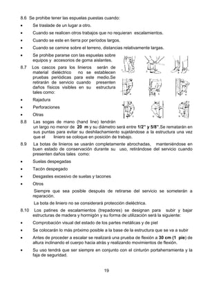 19
8.6 Se prohibe tener las espuelas puestas cuando:
• Se traslade de un lugar a otro.
• Cuando se realicen otros trabajos que no requieran escalamientos.
• Cuando se este en tierra por períodos largos.
• Cuando se camine sobre el terreno, distancias relativamente largas.
• Se prohibe pararse con las espuelas sobre
equipos y accesorios de goma aislantes.
8.7 Los cascos para los linieros serán de
material dieléctrico no se establecen
pruebas periódicas para este medio.Se
retirarán de servicio cuando presenten
daños físicos visibles en su estructura
tales como:
• Rajadura
• Perforaciones
• Otras
8.8 Las sogas de mano (hand line) tendrán
un largo no menor de 20 m y su diámetro será entre 1/2” y 5/8”.Se rematarán en
sus puntas para evitar su deshilachamiento sujetándose a la estructura una vez
que el liniero se coloque en posición de trabajo.
8.9 La botas de linieros se usarán completamente abrochadas, manteniéndose en
buen estado de conservación durante su uso, retirándose del servicio cuando
presenten daños tales como:
• Suelas despegadas
• Tacón despegado
• Desgastes excesivo de suelas y tacones
• Otros
Siempre que sea posible después de retirarse del servicio se someterán a
reparación.
La bota de liniero no se considerará protección dieléctrica.
8.10 Los patines de escalamientos (trepadores) se designan para subir y bajar
estructuras de madera y hormigón y su forma de utilización será la siguiente:
• Comprobación visual del estado de los partes metálicas y de piel
• Se colocarán lo más próximo posible a la base de la estructura que se va a subir
• Antes de proceder a escalar se realizará una prueba de flexión a 30 cm (1 pie) de
altura inclinando el cuerpo hacia atrás y realizando movimientos de flexión.
• Su uso tendrá que ser siempre en conjunto con el cinturón portaherramienta y la
faja de seguridad.
 