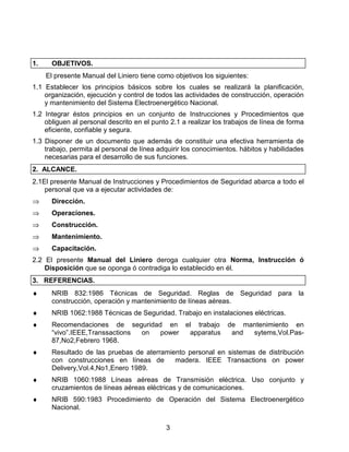 3
1. OBJETIVOS.
El presente Manual del Liniero tiene como objetivos los siguientes:
1.1 Establecer los principios básicos sobre los cuales se realizará la planificación,
organización, ejecución y control de todos las actividades de construcción, operación
y mantenimiento del Sistema Electroenergético Nacional.
1.2 Integrar éstos principios en un conjunto de Instrucciones y Procedimientos que
obliguen al personal descrito en el punto 2.1 a realizar los trabajos de línea de forma
eficiente, confiable y segura.
1.3 Disponer de un documento que además de constituir una efectiva herramienta de
trabajo, permita al personal de línea adquirir los conocimientos. hábitos y habilidades
necesarias para el desarrollo de sus funciones.
2. ALCANCE.
2.1El presente Manual de Instrucciones y Procedimientos de Seguridad abarca a todo el
personal que va a ejecutar actividades de:
⇒ Dirección.
⇒ Operaciones.
⇒ Construcción.
⇒ Mantenimiento.
⇒ Capacitación.
2.2 El presente Manual del Liniero deroga cualquier otra Norma, Instrucción ó
Disposición que se oponga ó contradiga lo establecido en él.
3. REFERENCIAS.
♦ NRIB 832:1986 Técnicas de Seguridad. Reglas de Seguridad para la
construcción, operación y mantenimiento de líneas aéreas.
♦ NRIB 1062:1988 Técnicas de Seguridad. Trabajo en instalaciones eléctricas.
♦ Recomendaciones de seguridad en el trabajo de mantenimiento en
“vivo”.IEEE,Transsactions on power apparatus and sytems,Vol.Pas-
87,No2,Febrero 1968.
♦ Resultado de las pruebas de aterramiento personal en sistemas de distribución
con construcciones en líneas de madera. IEEE Transactions on power
Delivery,Vol.4,No1,Enero 1989.
♦ NRIB 1060:1988 Líneas aéreas de Transmisión eléctrica. Uso conjunto y
cruzamientos de líneas aéreas eléctricas y de comunicaciones.
♦ NRIB 590:1983 Procedimiento de Operación del Sistema Electroenergético
Nacional.
 