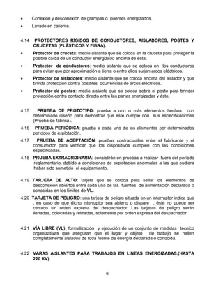 6
• Conexión y desconexión de grampas ó puentes energizados.
• Lavado en caliente.
4.14 PROTECTORES RÍGIDOS DE CONDUCTORES, AISLADORES, POSTES Y
CRUCETAS (PLÁSTICOS Y FIBRA).
• Protector de cruceta: medio aislante que se coloca en la cruceta para proteger la
posible caída de un conductor energizado encima de ésta.
• Protector de conductores: medio aislante que se coloca en los conductores
para evitar que por aproximación a tierra o entre ellos surjan arcos eléctricos.
• Protector de aisladores: medio aislante que se coloca encima del aislador y que
brinda protección contra posibles ocurrencias de arcos eléctricos.
• Protector de postes: medio aislante que se coloca sobre el poste para brindar
protección contra contacto directo entre las partes energizadas y éste.
4.15 PRUEBA DE PROTOTIPO: prueba a uno o más elementos hechos con
determinado diseño para demostrar que este cumple con sus especificaciones
(Prueba de fábrica).
4.16 PRUEBA PERIÓDICA: prueba a cada uno de los elementos por determinados
períodos de explotación.
4.17 PRUEBA DE ACEPTACIÓN: pruebas contractuales entre el fabricante y el
consumidor para verificar que los dispositivos cumplen con las condiciones
especificadas.
4.18 PRUEBA EXTRAORDINARIA: consistirán en pruebas a realizar fuera del período
reglamentario, debido a condiciones de explotación anormales a las que pudiera
haber sido sometido el equipamiento.
4.19 TARJETA DE ALTO: tarjeta que se coloca para sellar los elementos de
desconexión abiertos entre cada una de las fuentes de alimentación declarada o
conocidas en los límites de VL.
4.20 TARJETA DE PELIGRO: una tarjeta de peligro situada en un interruptor indica que
, en caso de que dicho interruptor sea abierto o dispare , éste no puede ser
cerrado sin orden expresa del despachador .Las tarjetas de peligro serán
llenadas, colocadas y retiradas, solamente por orden expresa del despachador.
4.21 VÍA LIBRE (VL): formalización y ejecución de un conjunto de medidas técnico
organizativas que aseguran que el lugar y objeto de trabajo se hallen
completamente aislados de toda fuente de energía declarada o conocida.
4.22 VARAS AISLANTES PARA TRABAJOS EN LÍNEAS ENERGIZADAS.(HASTA
220 KV).
 